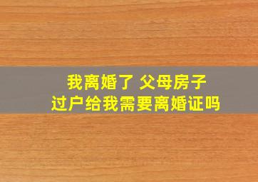 我离婚了 父母房子过户给我需要离婚证吗